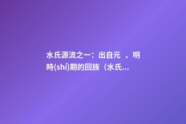水氏源流之一：出自元、明時(shí)期的回族（水氏的由來(lái)）
